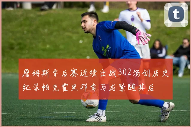 詹姆斯季后赛连续出战302场创历史纪录帕克霍里邓肯马龙紧随其后