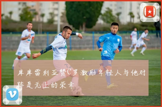 库库雷利亚赞C罗激励年轻人与他对阵是无上的荣幸