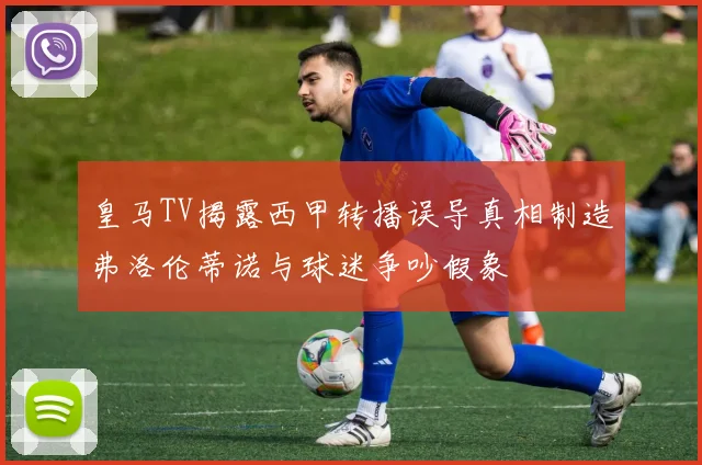 皇马TV揭露西甲转播误导真相制造弗洛伦蒂诺与球迷争吵假象