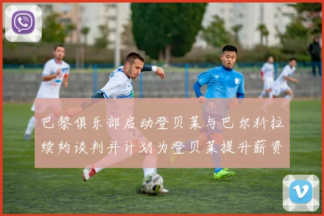 巴黎俱乐部启动登贝莱与巴尔科拉续约谈判并计划为登贝莱提升薪资待遇
