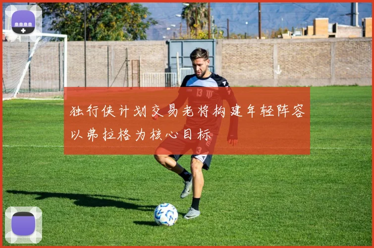 独行侠计划交易老将构建年轻阵容以弗拉格为核心目标