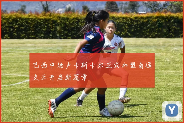 巴西中场卢卡斯卡尔正式加盟南通支云开启新篇章