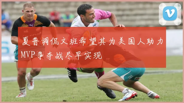 夏普调侃文班希望其为美国人助力MVP争夺战尽早实现