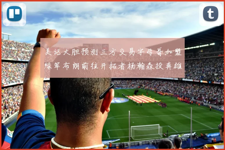 美记大胆预测三方交易字母哥加盟绿军布朗前往开拓者杨瀚森投奔雄鹿