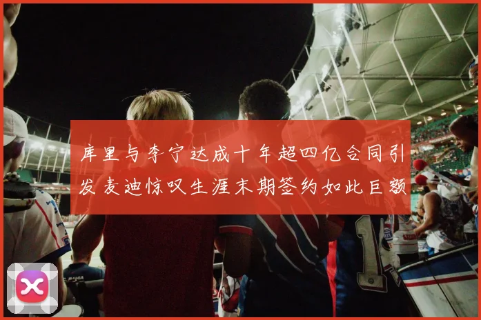 库里与李宁达成十年超四亿合同引发麦迪惊叹生涯末期签约如此巨额前所未闻