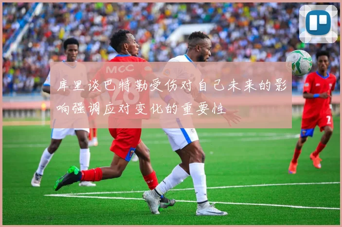 库里谈巴特勒受伤对自己未来的影响强调应对变化的重要性