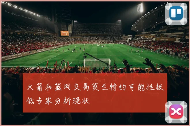 火箭和篮网交易莫兰特的可能性极低专家分析现状