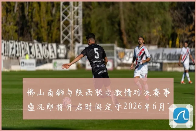 佛山南狮与陕西联合激情对决赛事盛况即将开启时间定于2026年6月14日周日晚上七点半