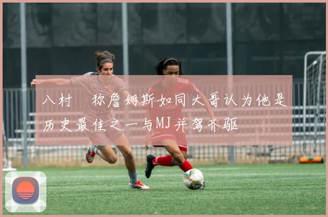 八村塁称詹姆斯如同大哥认为他是历史最佳之一与MJ并驾齐驱