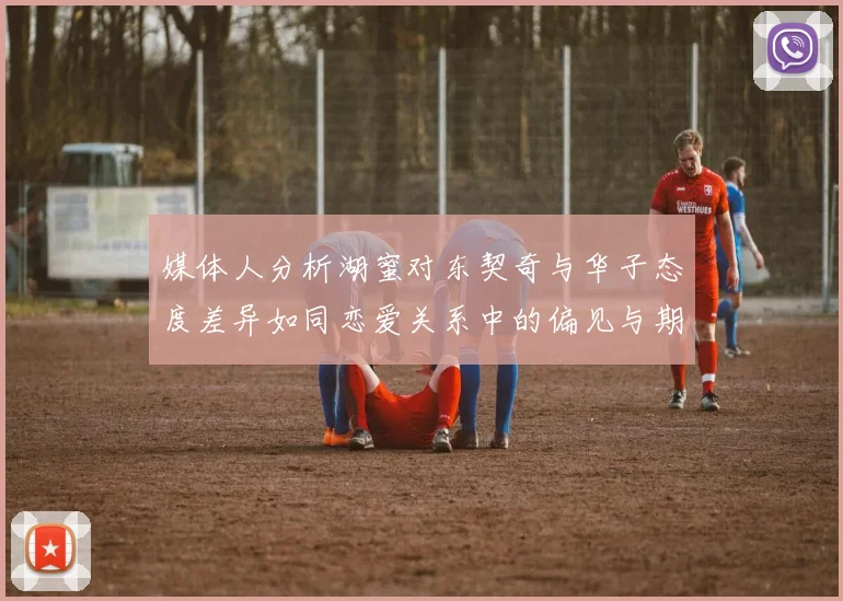 媒体人分析湖蜜对东契奇与华子态度差异如同恋爱关系中的偏见与期待
