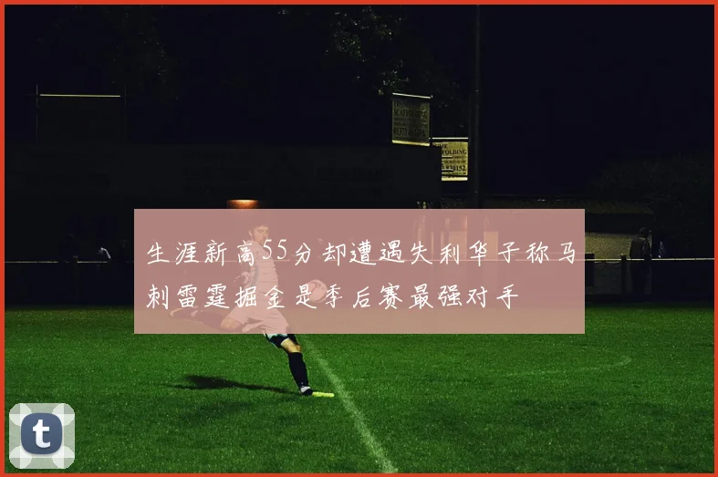 生涯新高55分却遭遇失利华子称马刺雷霆掘金是季后赛最强对手