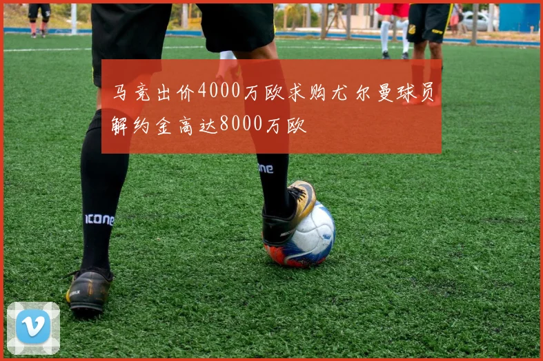 马竞出价4000万欧求购尤尔曼球员解约金高达8000万欧