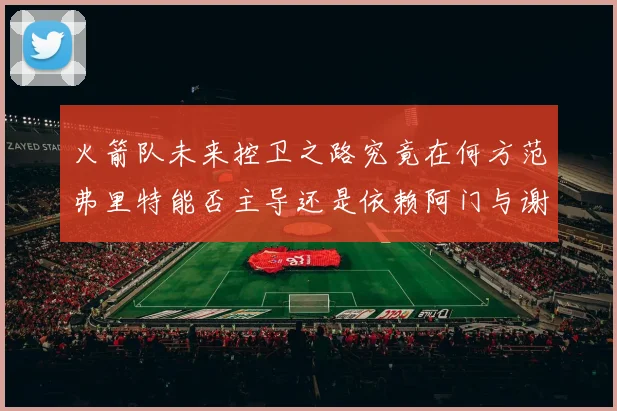 火箭队未来控卫之路究竟在何方范弗里特能否主导还是依赖阿门与谢泼德的表现