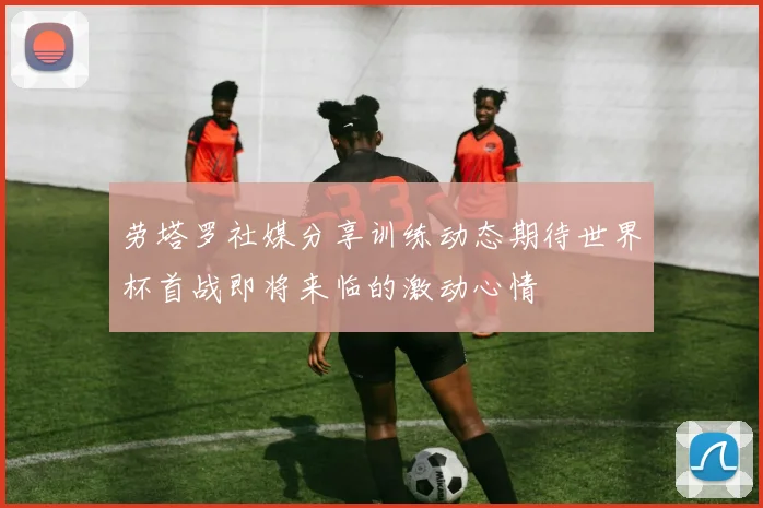 劳塔罗社媒分享训练动态期待世界杯首战即将来临的激动心情