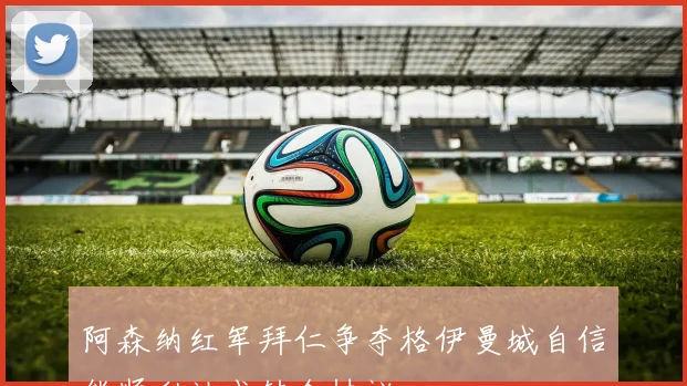 阿森纳红军拜仁争夺格伊曼城自信能顺利达成转会协议