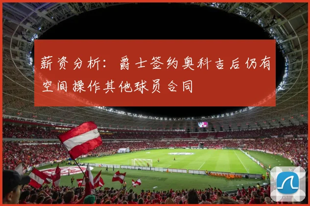 薪资分析：爵士签约奥科吉后仍有空间操作其他球员合同