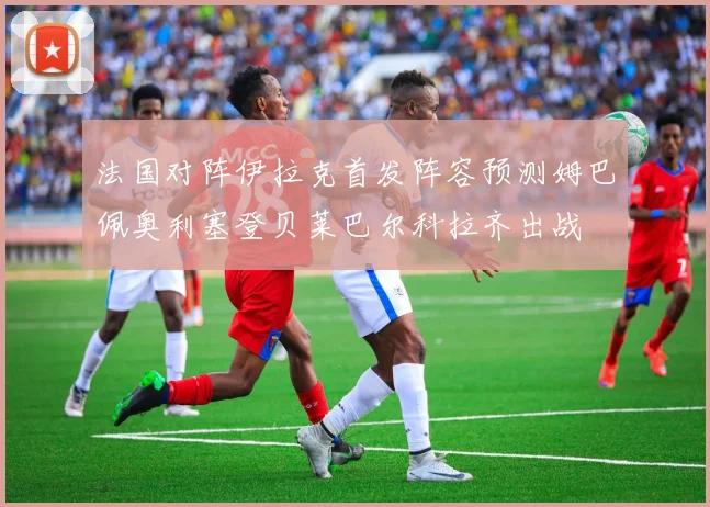 法国对阵伊拉克首发阵容预测姆巴佩奥利塞登贝莱巴尔科拉齐出战